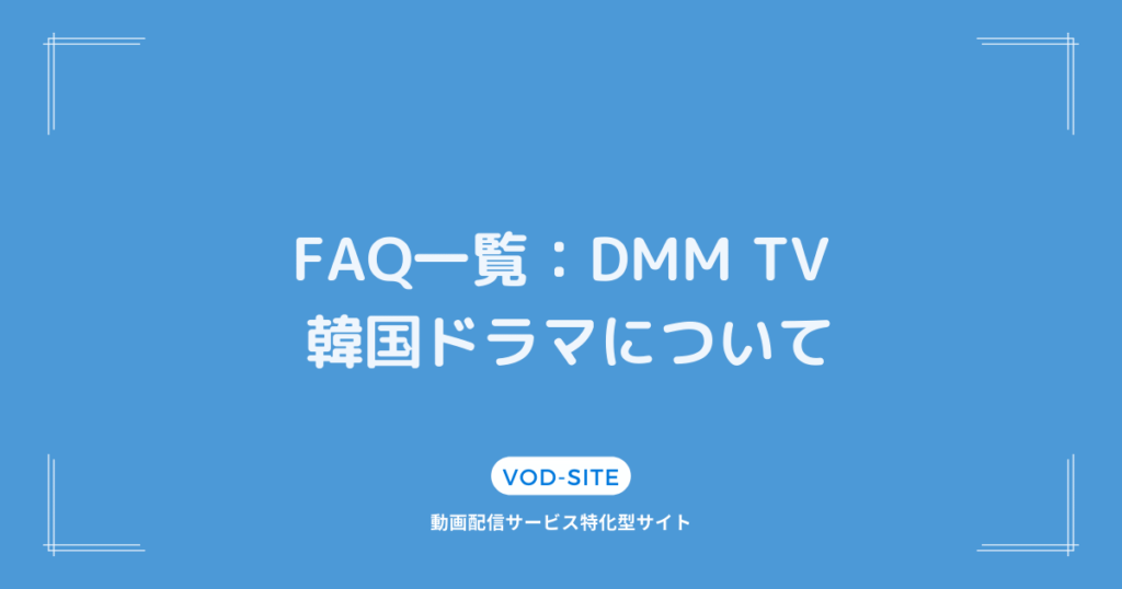 FAQ一覧：「DMM TV 韓国ドラマ」について