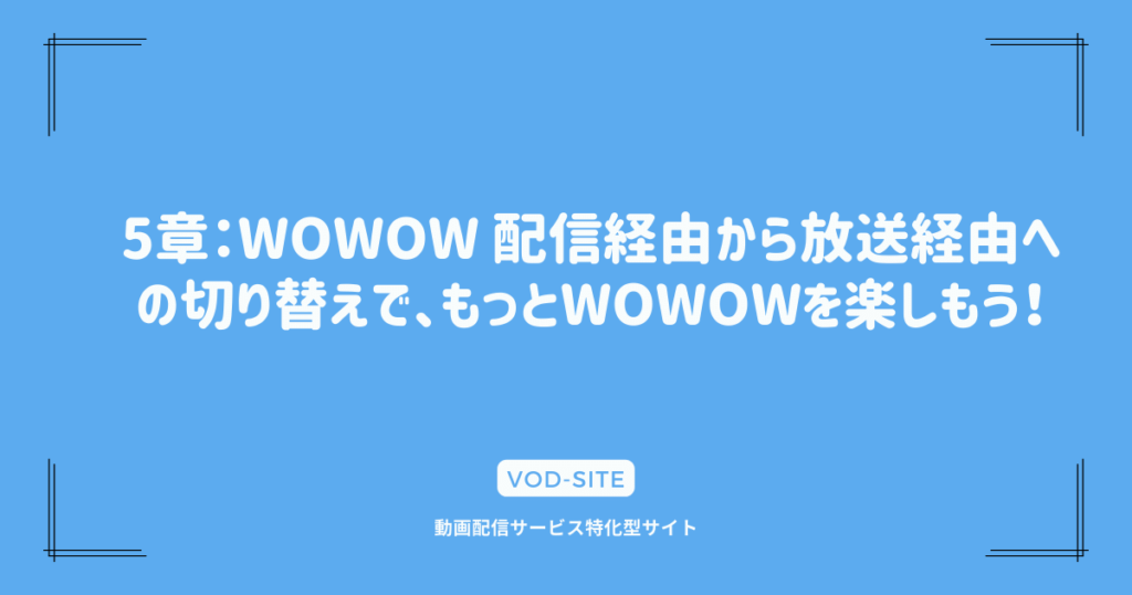 5章：WOWOW 配信経由から放送経由への切り替えで、もっとWOWOWを楽しもう！